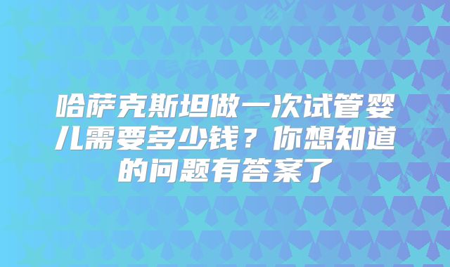 哈萨克斯坦做一次试管婴儿需要多少钱?你想知道的问题有答案了