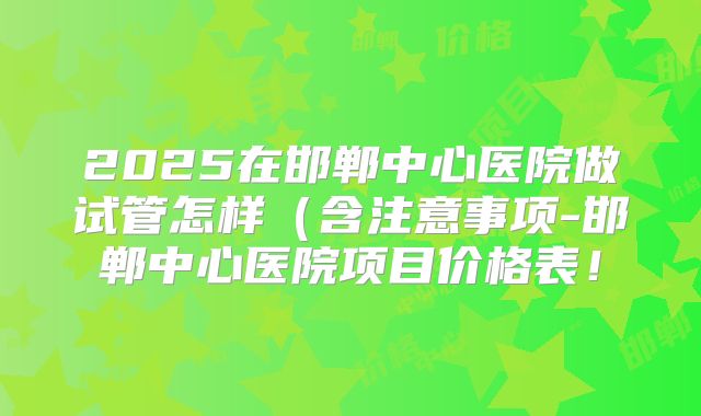 2025在邯郸中心医院做试管怎样（含注意事项-邯郸中心医院项目价格表！