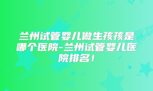 兰州试管婴儿做生孩孩是哪个医院-兰州试管婴儿医院排名！