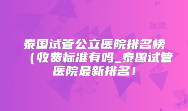 泰国试管公立医院排名榜(收费标准有吗_泰国试管医院最新排名!