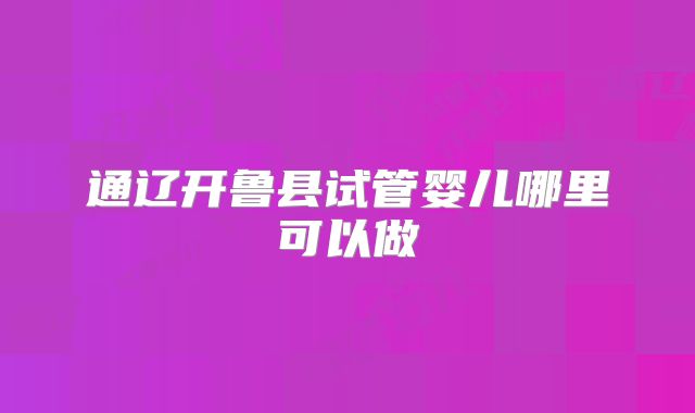 通辽开鲁县试管婴儿哪里可以做