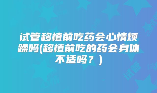 试管移植前吃药会心情烦躁吗(移植前吃的药会身体不适吗？)