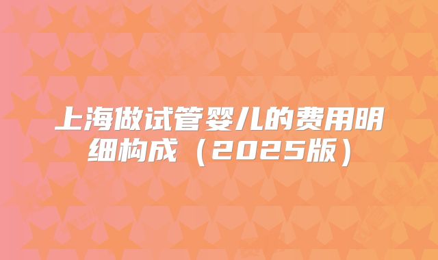 上海做试管婴儿的费用明细构成(2025版)