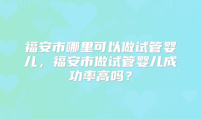 福安市哪里可以做试管婴儿,福安市做试管婴儿成功率高吗?