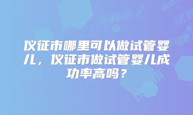 仪征市哪里可以做试管婴儿，仪征市做试管婴儿成功率高吗？