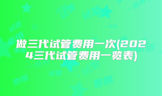 做三代试管费用一次(2024三代试管费用一览表)