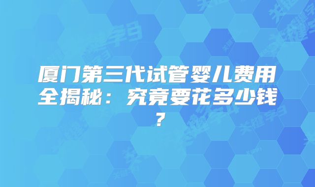 厦门第三代试管婴儿费用全揭秘：究竟要花多少钱？