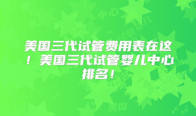 美国三代试管费用表在这！美国三代试管婴儿中心排名！
