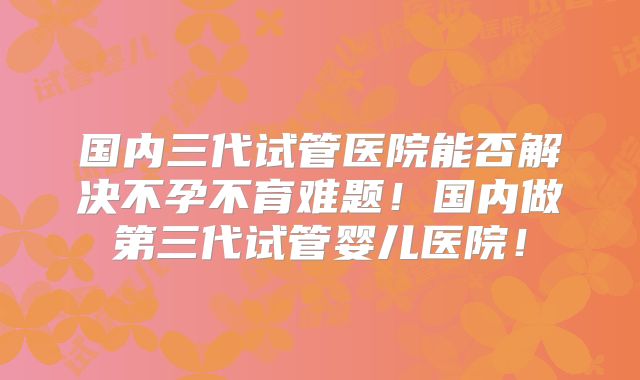 国内三代试管医院能否解决不孕不育难题！国内做第三代试管婴儿医院！
