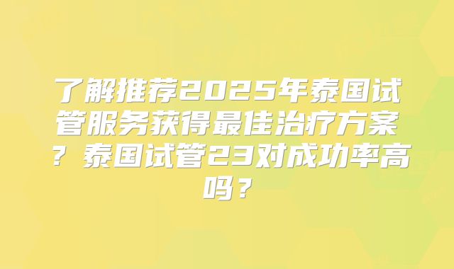 了解推荐2025年泰国试管服务获得最佳治疗方案？泰国试管23对成功率高吗？