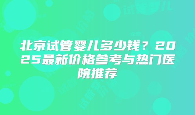 北京试管婴儿多少钱?2025最新价格参考与热门医院推荐