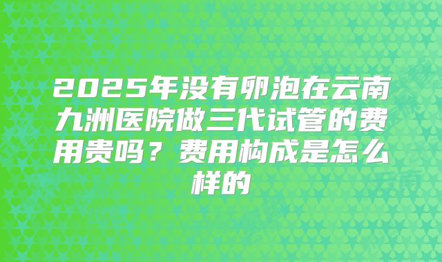 2025年没有卵泡在云南九洲医院做三代试管的费用贵吗？费用构成是怎么样的