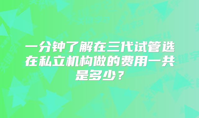 一分钟了解在三代试管选在私立机构做的费用一共是多少？