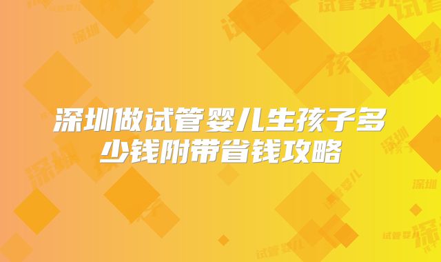 深圳做试管婴儿生孩子多少钱附带省钱攻略