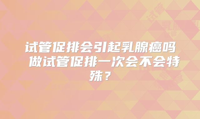 试管促排会引起乳腺癌吗 做试管促排一次会不会特殊？