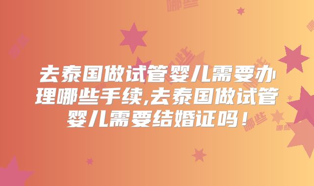 去泰国做试管婴儿需要办理哪些手续,去泰国做试管婴儿需要结婚证吗！