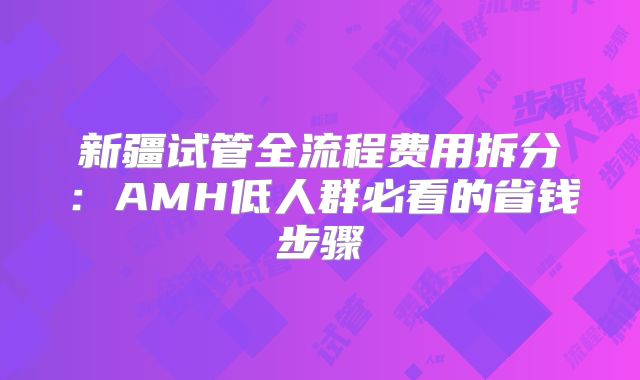 新疆试管全流程费用拆分:AMH低人群必看的省钱步骤