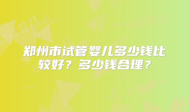 郑州市试管婴儿多少钱比较好?多少钱合理?