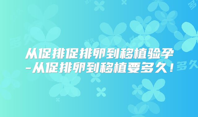 从促排促排卵到移植验孕-从促排卵到移植要多久！
