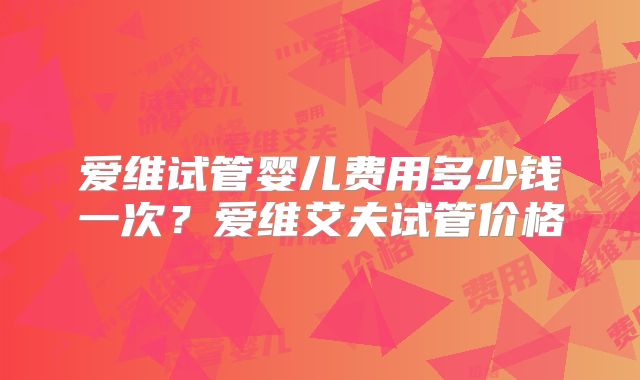 爱维试管婴儿费用多少钱一次?爱维艾夫试管价格