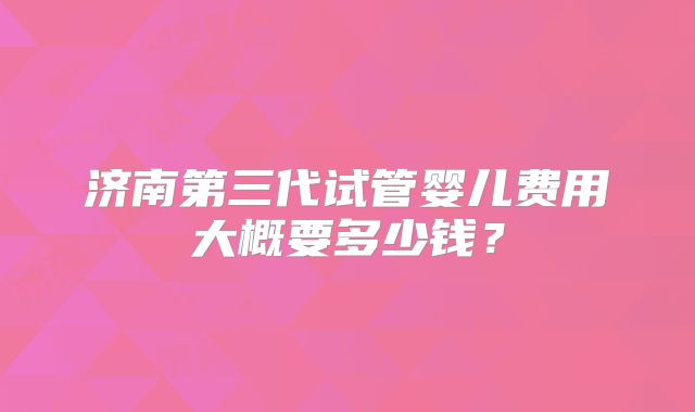 济南第三代试管婴儿费用大概要多少钱?