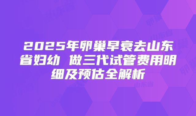 2025年卵巢早衰去山东省妇幼 做三代试管费用明细及预估全解析