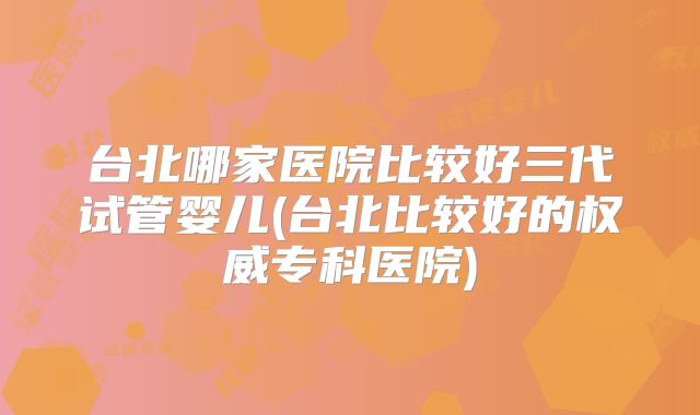台北哪家医院比较好三代试管婴儿(台北比较好的权威专科医院)