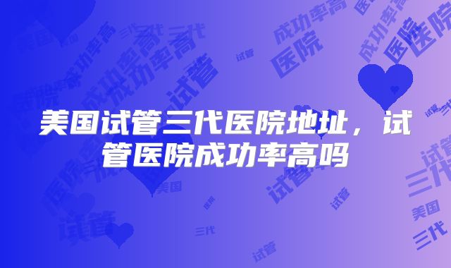 美国试管三代医院地址，试管医院成功率高吗
