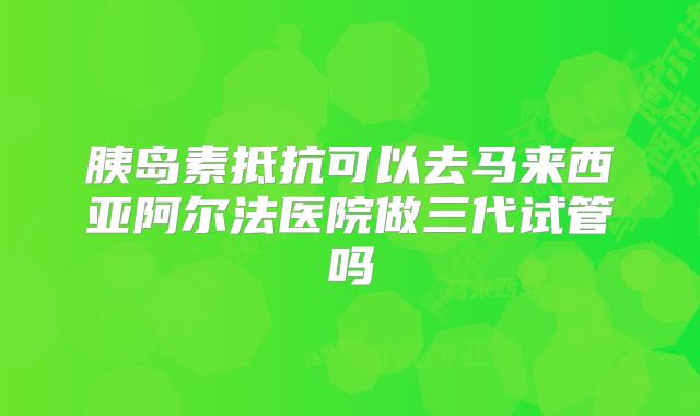胰岛素抵抗可以去马来西亚阿尔法医院做三代试管吗