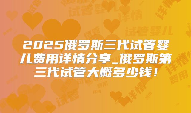 2025俄罗斯三代试管婴儿费用详情分享_俄罗斯第三代试管大概多少钱!