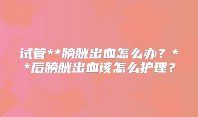 试管**膀胱出血怎么办?**后膀胱出血该怎么护理?