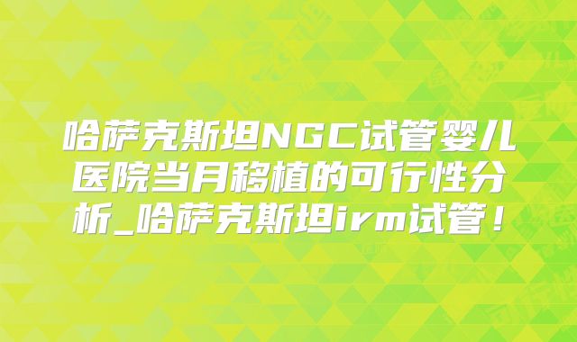哈萨克斯坦NGC试管婴儿医院当月移植的可行性分析_哈萨克斯坦irm试管！