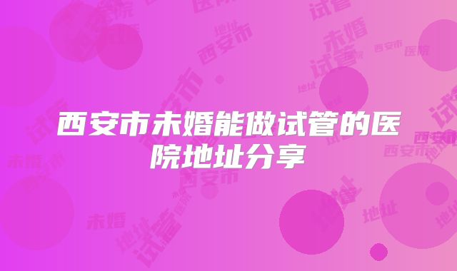 西安市未婚能做试管的医院地址分享