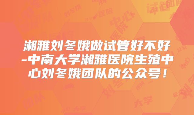 湘雅刘冬娥做试管好不好-中南大学湘雅医院生殖中心刘冬娥团队的公众号！