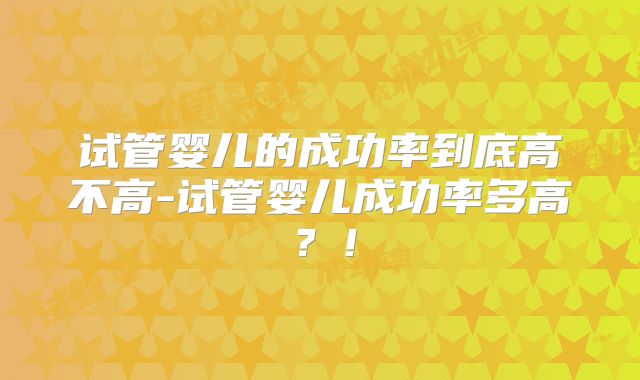 试管婴儿的成功率到底高不高-试管婴儿成功率多高？！