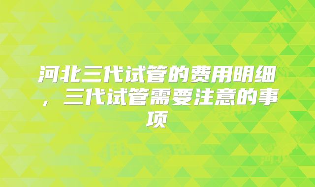 河北三代试管的费用明细，三代试管需要注意的事项