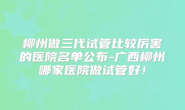 柳州做三代试管比较厉害的医院名单公布-广西柳州哪家医院做试管好!