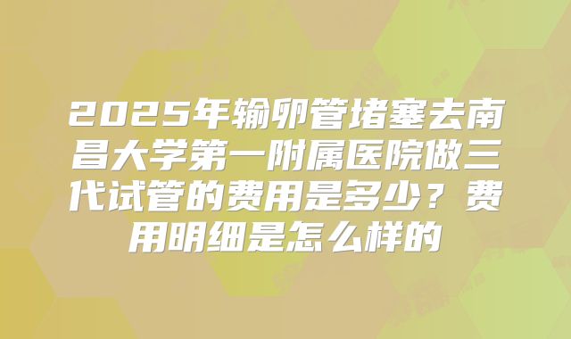 2025年输卵管堵塞去南昌大学第一附属医院做三代试管的费用是多少?费用明细是怎么样的