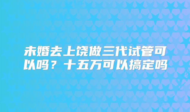 未婚去上饶做三代试管可以吗?十五万可以搞定吗
