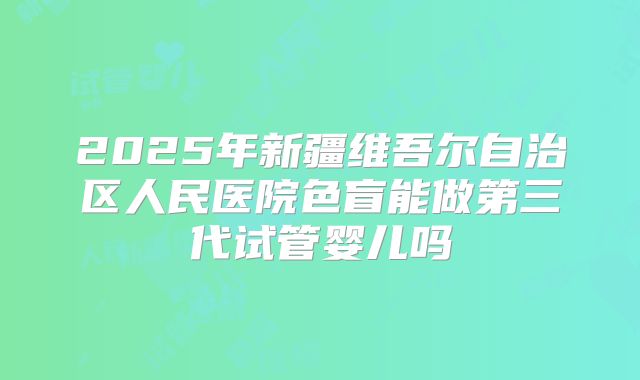 2025年新疆维吾尔自治区人民医院色盲能做第三代试管婴儿吗