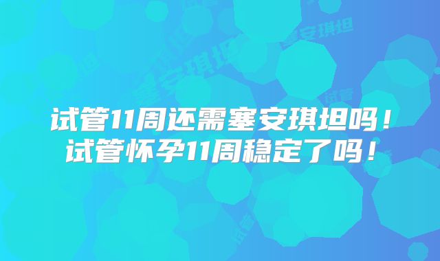 试管11周还需塞安琪坦吗！试管怀孕11周稳定了吗！
