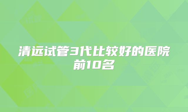 清远试管3代比较好的医院前10名