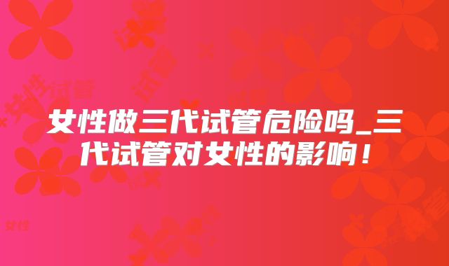 女性做三代试管危险吗_三代试管对女性的影响！