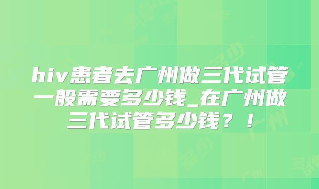 hiv患者去广州做三代试管一般需要多少钱_在广州做三代试管多少钱？！