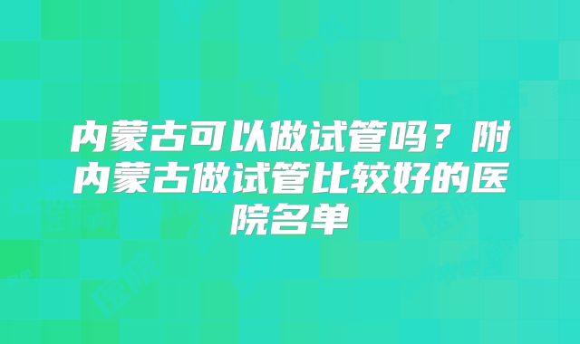 内蒙古可以做试管吗？附内蒙古做试管比较好的医院名单