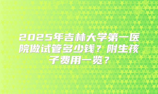 2025年吉林大学第一医院做试管多少钱？附生孩子费用一览？