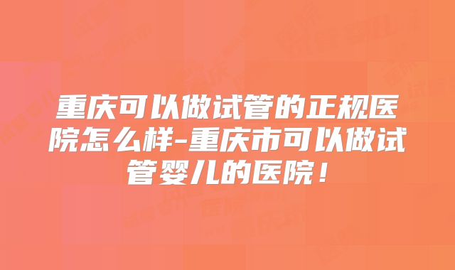 重庆可以做试管的正规医院怎么样-重庆市可以做试管婴儿的医院！