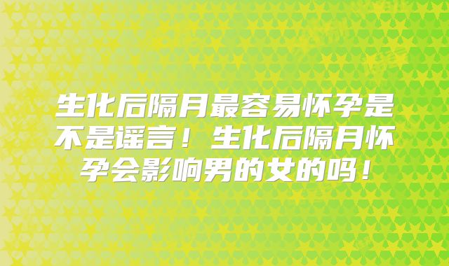 生化后隔月最容易怀孕是不是谣言!生化后隔月怀孕会影响男的女的吗!