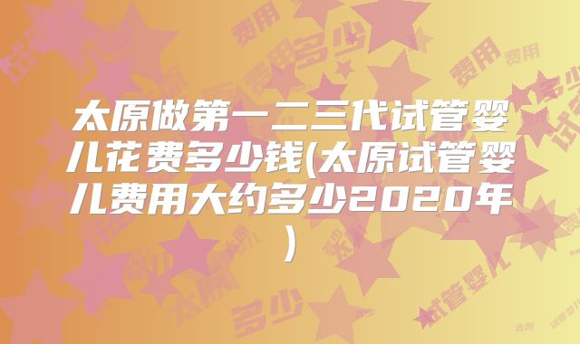 太原做第一二三代试管婴儿花费多少钱(太原试管婴儿费用大约多少2020年)