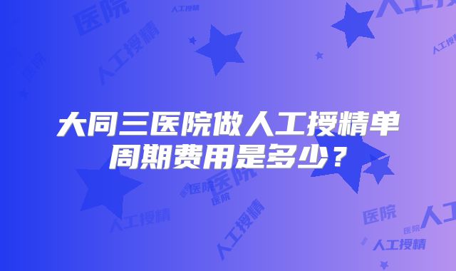 大同三医院做人工授精单周期费用是多少?